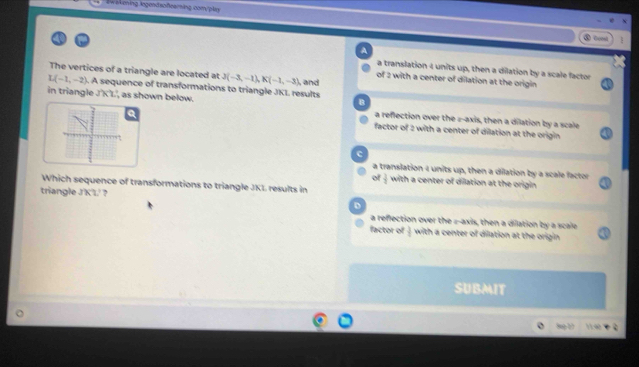 Swakening iegendsofeerning com/plen
④Coml
A
a translation 4 units up, then a dilation by a scale factor
The vertices of a triangle are located at J(-3,-1), K(-1,-3) of 2 with a center of dilation at the origin
L(-1,-2). A sequence of transformations to triangle JKL results ,and
B
in triangle JKL , as shown below. a reflection over the z -axis, then a dilation by a scale
Q factor of 2 with a center of dilation at the origin.
c
a translation 4 units up, then a dilation by a scale factor
of  3/2  with a center of dilation at the origin 
Which sequence of transformations to triangle JKL results in
triangle J'KL' ?
a reflection over the z -axis, then a dilation by a scale
factor of  3/5  with a center of dilation at the origin 
SUBMIT
8g 1 1140