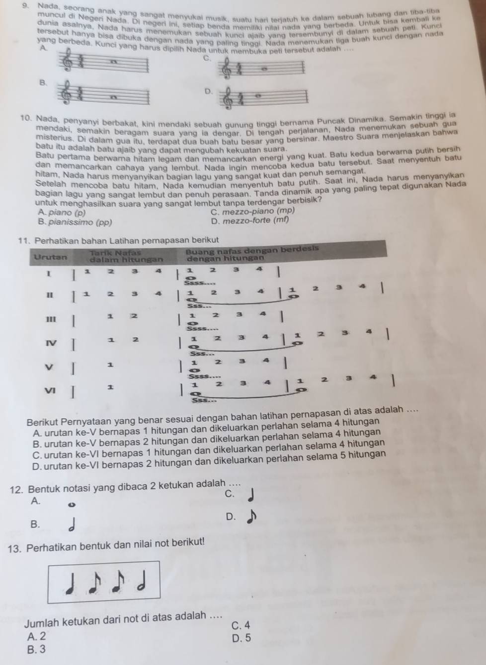 Nada, seorang anak yang sangat menyukai musik, suatu hari terjatuh ke dalam sebuah lubang dan tiba-tiba
muncul di Negeri Nada. Di negeri ini, setiap benda memiliki nilai nada yang berbeda. Untuk bisa kembali ke
dunia asalnya, Nadá harus menemukan sebuah kunci ajaib vanq tersembunyi di dalam sebuah peti. Kunci
tersebut hanya bisa dibuka dengan nada yang paling tinggi. Nada menemukan tiga buah kunci dengan nada
yang berbeda. Kunci yang harus dipilih Nada untuk membuka peti tersebut adalah .... A.
0
C.
B.
D.
o
10. Nada, penyanyi berbakat, kini mendaki sebuah gunung tinggi bernama Puncak Dinamika. Semakin tinggi ia
mendaki, semakin beragam suara yang ia dengar. Di tengah perjalanan, Nada menemukan sebuah gua
misterius. Di dalam gua itu. terdapat dua buah batu besar yang bersinar. Maestro Suara menjelaskan bahwa
batu itu adalah batu ajaib yang dapat mengubah kekuatan suara.
Batu pertama berwarna hitam legam dan memancarkan energi yang kuat. Batu kedua berwarna putih bersih
dan memancarkan cahaya yand lembut. Nada ingin mençoba kedua batu tersebut. Saat menyentuh batu
hitam. Nada harus menyanyikan bagian lagu yang sangat kuat dan penuh semangat.
Setelah mencoba batu hitam. Nada kemudian menyentuh batu putih. Saat ini, Nada harus menyanyikan
bagian lagu yang sangat lembut dan penuh perasaan. Tanda dinamik apa yang paling tepat digunakan Nada
untuk menghasilkan suara yang sangat lembut tanpa terdengar berbisik?
A. piano (p) C. mezzo-piano (mp)
B. pianissimo (pp) D. mezzo-forte (mf)
Berikut Pernyataan yang benar sesuai dengan bahan latihan pernapasan di atas
A. urutan ke-V bernapas 1 hitungan dan dikeluarkan perlahan selama 4 hitungan
B. urutan ke-V bernapas 2 hitungan dan dikeluarkan perlahan selama 4 hitungan
C. urutan ke-VI bernapas 1 hitungan dan dikeluarkan perlahan selama 4 hitungan
D. urutan ke-VI bernapas 2 hitungan dan dikeluarkan perlahan selama 5 hitungan
12. Bentuk notasi yang dibaca 2 ketukan adalah ...
C.
A.
D.
B.
13. Perhatikan bentuk dan nilai not berikut!
Jumlah ketukan dari not di atas adalah ....
C. 4
A. 2 D. 5
B. 3