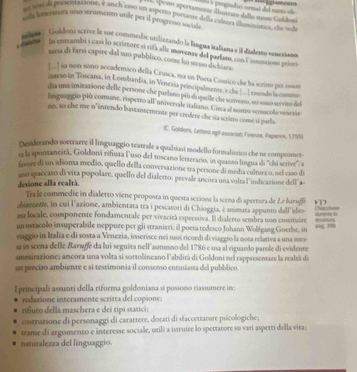 ateggramento
Ili e pregiudizi ormaí del rurro ob
1e, spesso apertamente illustrato dallo stesso Goldoni
no wm di presentaztone, è anch'esso un aspetto portante della cultura illuministica, che vede
tella letteratura uno strumento utile per il progresso sociale
mona ' Goldoni scrive le sue commedie utilizzando la lingua italiana e il dialetto veneziano
e disletto In entrambi i casi lo scrittore sí rifà alle movenze del parlato, con l'intenzione priovi
raria di farsi capire dal suo pubblico, come lui stesso dichiara
[...] io non sono accademico della Crusca, ma un Poeta Comico che ha scritto per esaere
inreso in Toscana, in Lombardia, in Venezia principalmente, e che [-.] essendo la comme-
dia una imitazione delle persone che parlano più di quelle che scrivono, mi sono servito del
linguaggio più comune, rispetto all universale italiano. Circa al nostro vernacolo venezia-
no, so ehe me n°intendo bastantemente per credere che sia scritto come si parla.
(C. Goldoni, Lettera agli associat, Firenze, Paperini, 1755)
Desiderando sottrarre il linguaggio teatrale a qualsiasi modello formalistico che ne compromet-
ta la spontaneità, Goldoni rifiuta luso del toscano letterario, in quanto lingua di ''chi serive'. a
favore di un idioma medio, quello della conversazione tra persone di media cultura o, nel easo di
uno spaccato di vita popolare, quello del dialerto; prevale ancora una volta l'indicazione dell' a-
desione alla realtà.
Tra le commedie in dialetto viene proposta in questa sezione la scena di apertura de Le baruffe )T7
chiozzotte, in cui l’azione, ambientata tra i pescatori di Chioggia, è animata appunto dall’idio- durante la Chacchiee
ma locale, componente fondamentale per vivacità espressiva. Il dialetto sembra non costituire Dessitura,
un ostacolo insuperabile neppure per gli stranieri: il poeta tedesco Johann Wolfgang Goethe, in pag 398
viaggio in Italia e di sosta a Venezia, inserisce nei suoi ricordi di viaggio la nota relativa a una mes-
sa in seeña delle Baruffe da lui seguita nell’autunno del 1786 e usa al riguardo parole di evidente
ammirazione; ancora una volta si sottolineano l'abilità di Goldoni nel rappresentare la realtà di
un preciso ambiente e si testimonia il consenso entusiasta del pubblico.
I principali assunti della riforma goldoniana si possono riassumere in:
redazione interamente scritta del copione;
rifuto della maschera e dei tipi statici;
costruzione di personaggi di carattere, dotati di sfaccettature psicologiche;
trame di argomento e interesse sociale, utili a istruire lo spettatore su vari aspetti della víta;
naturalezza del linguaggio.