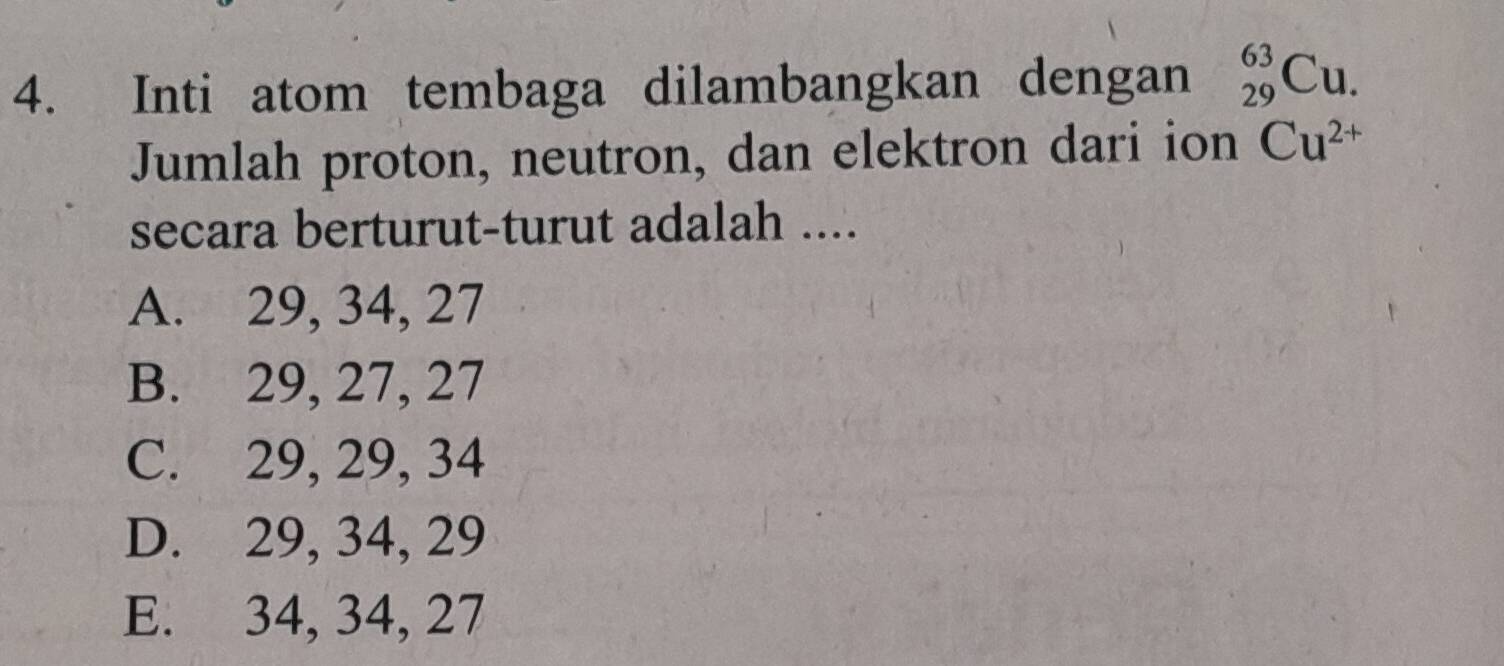 Inti atom tembaga dilambangkan dengan _(29)^(63)Cu. 
Jumlah proton, neutron, dan elektron dari ion Cu^(2+)
secara berturut-turut adalah ....
A. 29, 34, 27
B. 29, 27, 27
C. 29, 29, 34
D. 29, 34, 29
E. 34, 34, 27