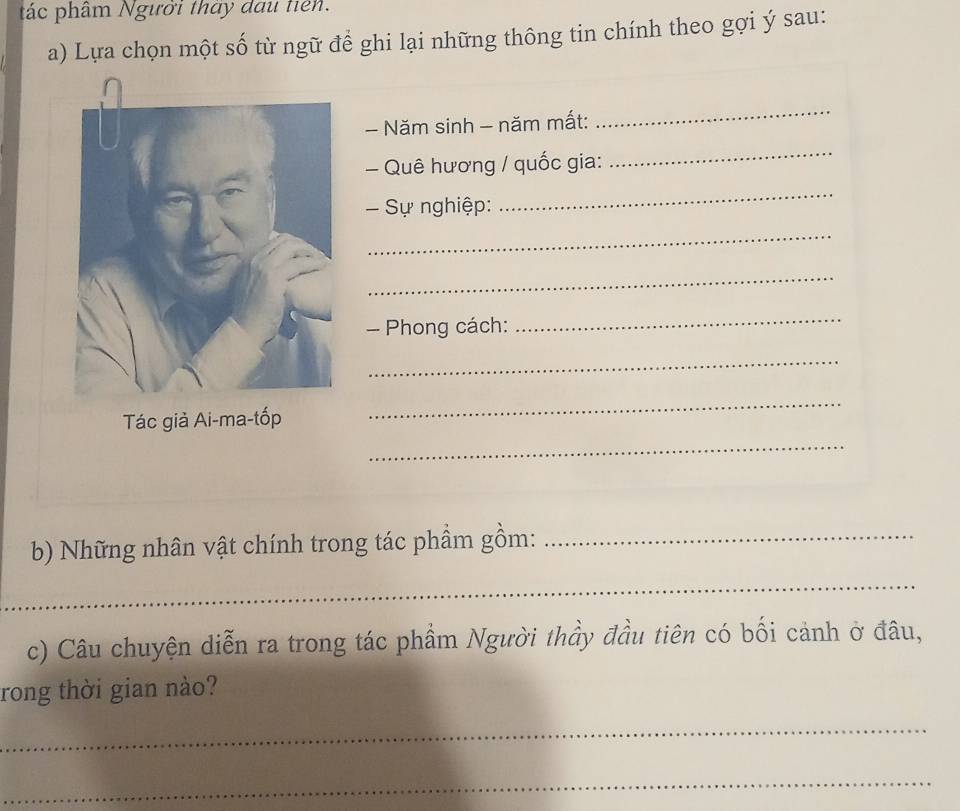 tác phâm Người thày đau tiên. 
a) Lựa chọn một số từ ngữ để ghi lại những thông tin chính theo gợi ý sau: 
- Năm sinh - năm mất: 
_ 
- Quê hương / quốc gia: 
_ 
- Sự nghiệp: 
_ 
_ 
_ 
- Phong cách: 
_ 
_ 
_ 
Tác giả Ai-ma-tốp 
_ 
b) Những nhân vật chính trong tác phầm gồm:_ 
_ 
c) Câu chuyện diễn ra trong tác phẩm Người thầy đầu tiên có bối cảnh ở đâu, 
rong thời gian nào? 
_ 
_