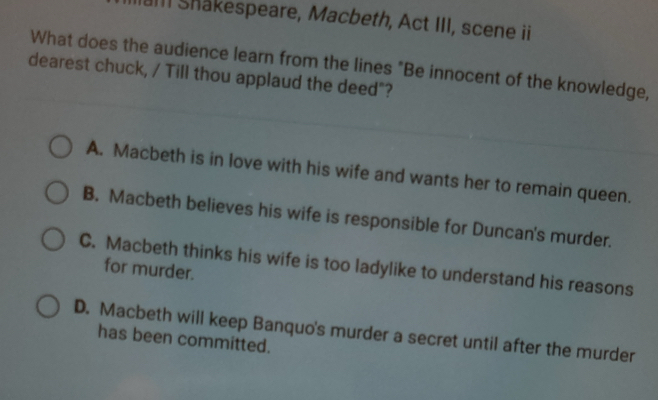 am Shakespeare, Macbeth, Act III, scene ii
What does the audience learn from the lines "Be innocent of the knowledge,
dearest chuck, / Till thou applaud the deed"?
A. Macbeth is in love with his wife and wants her to remain queen.
B. Macbeth believes his wife is responsible for Duncan's murder.
C. Macbeth thinks his wife is too ladylike to understand his reasons
for murder.
D. Macbeth will keep Banquo's murder a secret until after the murder
has been committed.