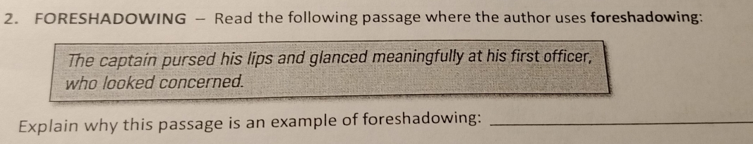 FORESHADOWING - Read the following passage where the author uses foreshadowing: 
The captain pursed his lips and glanced meaningfully at his first officer, 
who looked concerned. 
Explain why this passage is an example of foreshadowing:_