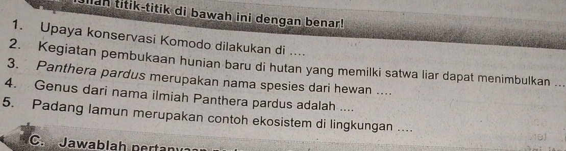 an titik-titik di bawah ini dengan benar! 
1. Upaya konservasi Komodo dilakukan di .... 
2. Kegiatan pembukaan hunian baru di hutan yang memilki satwa liar dapat menimbulkan .. 
3. Panthera pardus merupakan nama spesies dari hewan .... 
4. Genus dari nama ilmiah Panthera pardus adalah .... 
5. Padang lamun merupakan contoh ekosistem di lingkungan .... 
C.Jawablah nertaní