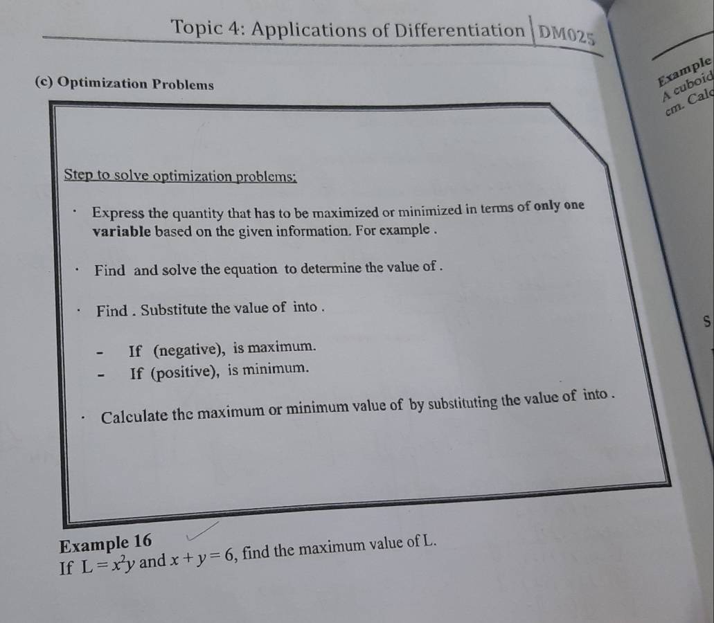 Topic 4: Applications of Differentiation DM025
(c) Optimization Problems
Example
A cuboid
cm. Cal
Step to solve optimization problems:
Express the quantity that has to be maximized or minimized in terms of only one
variable based on the given information. For example .
Find and solve the equation to determine the value of .
Find . Substitute the value of into .
s
If (negative), is maximum.
If (positive), is minimum.
Calculate the maximum or minimum value of by substituting the value of into .
Example 16
If L=x^2y and x+y=6 , find the maximum value of L.