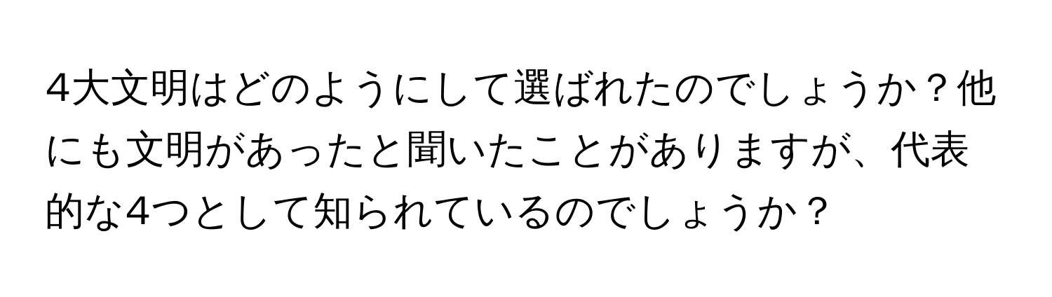 4大文明はどのようにして選ばれたのでしょうか？他にも文明があったと聞いたことがありますが、代表的な4つとして知られているのでしょうか？