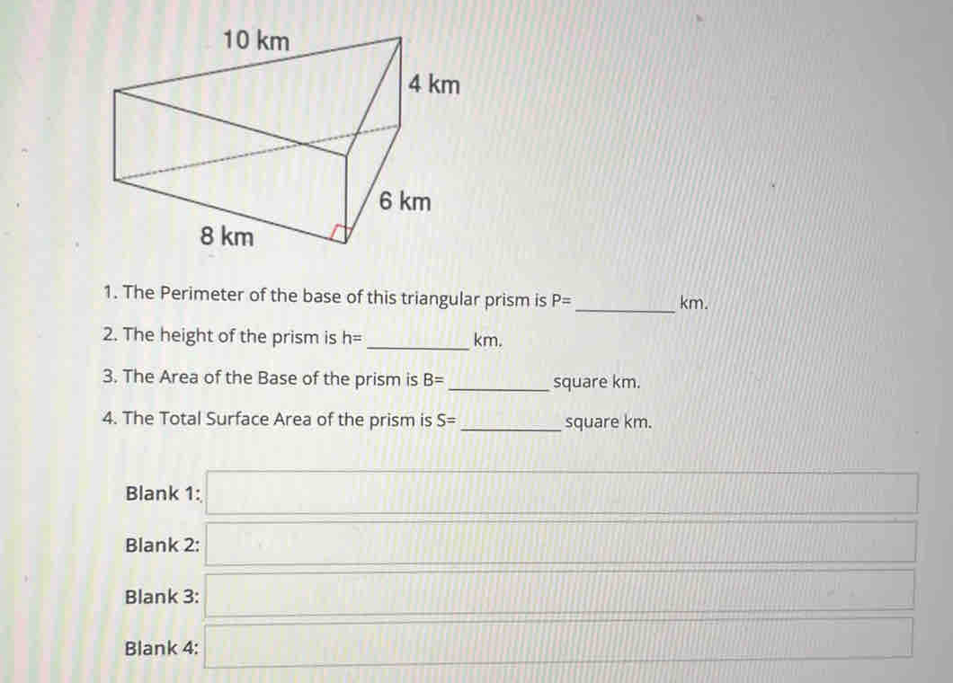 The Perimeter of the base of this triangular prism is P= _  km.
2. The height of the prism is h= _  km.
3. The Area of the Base of the prism is B= _  square km.
4. The Total Surface Area of the prism is S= _  square km.
Blank 1: □ 
Blank 2: □ □ 
Blank 3: □ _ * cos _  _  
Blank 4: □