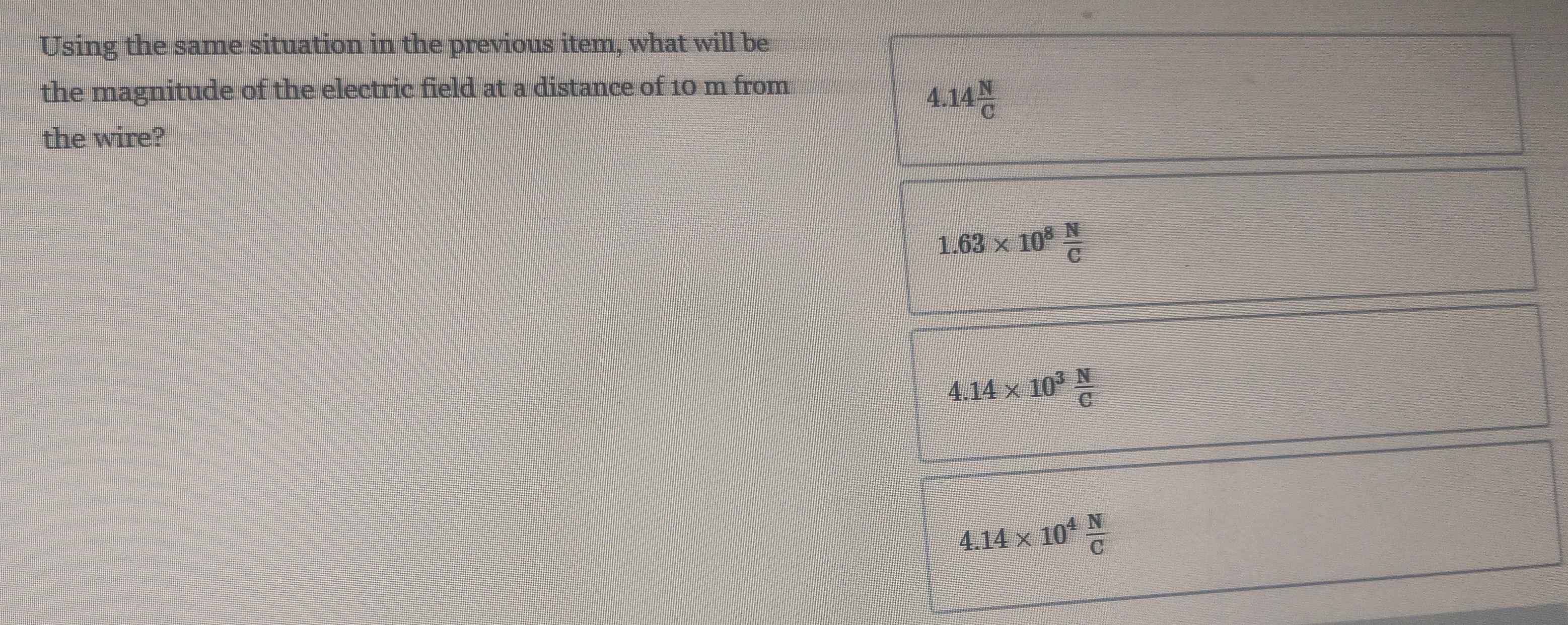 Using the same situation in the previous item, what will be
the magnitude of the electric field at a distance of 10 m from
4.14 N/C 
the wire?
1.63* 10^8 N/C 
4.14* 10^3 N/C 
4.14* 10^4 N/C 