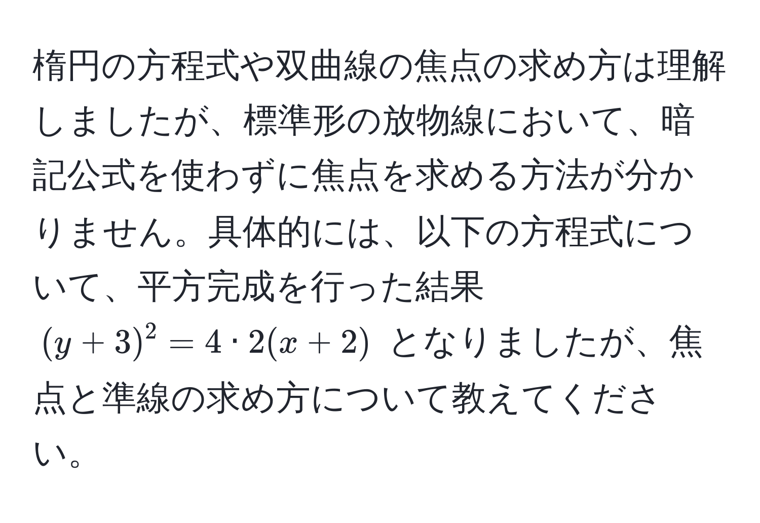 楕円の方程式や双曲線の焦点の求め方は理解しましたが、標準形の放物線において、暗記公式を使わずに焦点を求める方法が分かりません。具体的には、以下の方程式について、平方完成を行った結果 $(y + 3)^2 = 4 · 2(x + 2)$ となりましたが、焦点と準線の求め方について教えてください。