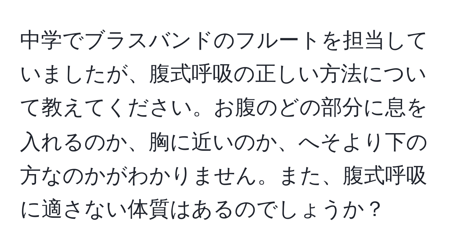 中学でブラスバンドのフルートを担当していましたが、腹式呼吸の正しい方法について教えてください。お腹のどの部分に息を入れるのか、胸に近いのか、へそより下の方なのかがわかりません。また、腹式呼吸に適さない体質はあるのでしょうか？