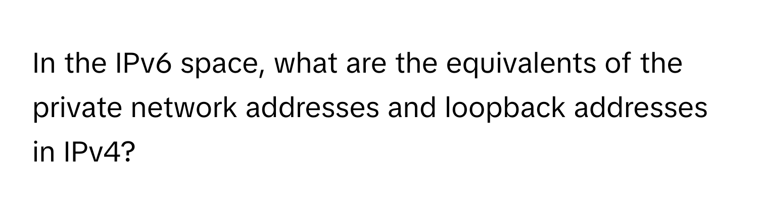 In the IPv6 space, what are the equivalents of the private network addresses and loopback addresses in IPv4?