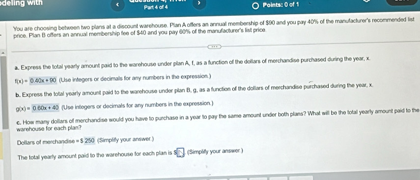 deing with < Part 4 of 4 Points: 0 of 1 
You are choosing between two plans at a discount warehouse. Plan A offers an annual membership of  $90 and you pay 40% of the manufacturer's recommended list 
price. Plan B offers an annual membership fee of $40 and you pay 60% of the manufacturer's list price. 
a. Express the total yearly amount paid to the warehouse under plan A, f, as a function of the dollars of merchandise purchased during the year, x
f(x)=0.40x+90 (Use integers or decimals for any numbers in the expression.) 
b. Express the total yearly amount paid to the warehouse under plan B, g, as a function of the dollars of merchandise purchased during the year, x
g(x)=0.60x+40 (Use integers or decimals for any numbers in the expression.) 
c. How many dollars of merchandise would you have to purchase in a year to pay the same amount under both plans? What will be the total yearly amount paid to the 
warehouse for each plan?
Dollars of merchandise =$250 (Simplify your answer.) 
The total yearly amount paid to the warehouse for each plan is 5 overline N (Simplify your answer)