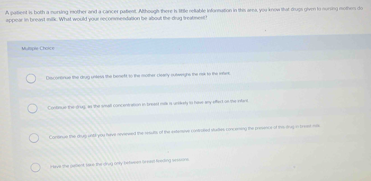 A patient is both a nursing mother and a cancer patlent. Although there is little reliable information in this area, you know that drugs given to nursing mothers do
appear in breast milk. What would your recommendation be about the drug treatment?
Multiple Choice
Discontinue the drug unless the benefit to the mother clearly outweighs the risk to the infant.
Continue the drug, as the small concentration in breast milk is unlikely to have any effect on the infant.
Continue the drug until you have reviewed the results of the extensive controlled studies concerning the presence of this drug in breast milk
Have the patient take the drug only between breast-feeding sessions.