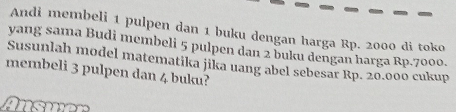 Andi membeli 1 pulpen dan 1 buku dengan harga Rp. 2000 di toko 
yang sama Budi membeli 5 pulpen dan 2 buku dengan harga Rp.7000. 
Susunlah model matematika jika uang abel sebesar Rp. 20.000 cukup 
membeli 3 pulpen dan 4 buku?