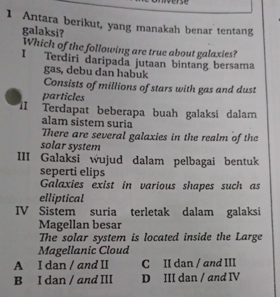 se
1 Antara berikut, yang manakah benar tentang
galaksi?
Which of the following are true about galaxies?
I Terdiri daripada jutaan bintang bersama
gas, debu dan habuk
Consists of millions of stars with gas and dust
particles
II Terdapat beberapa buah galaksi dalam
alam sistem suria
There are several galaxies in the realm of the
solar system
III Galaksi wujud dalam pelbagai bentuk
seperti elips
Galaxies exist in various shapes such as
elliptical
IV Sistem suria terletak dalam galaksi
Magellan besar
The solar system is located inside the Large
Magellanic Cloud
A I dan / and II C II dan / and III
B I dan / and III D III dan / and IV