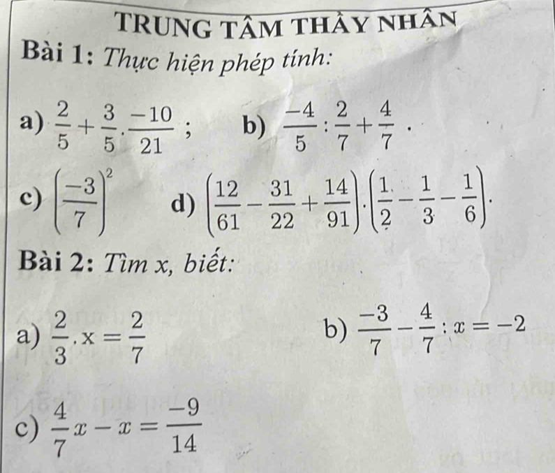 TRUng tâm thảy nhân 
Bài 1: Thực hiện phép tính: 
a)  2/5 + 3/5 ·  (-10)/21 ; b)  (-4)/5 : 2/7 + 4/7 . 
c) ( (-3)/7 )^2 d) ( 12/61 - 31/22 + 14/91 ).( 1/2 - 1/3 - 1/6 ). 
Bài 2: Tìm x, biết: 
a)  2/3 · x= 2/7 
b)  (-3)/7 - 4/7 :x=-2
c)  4/7 x-x= (-9)/14 