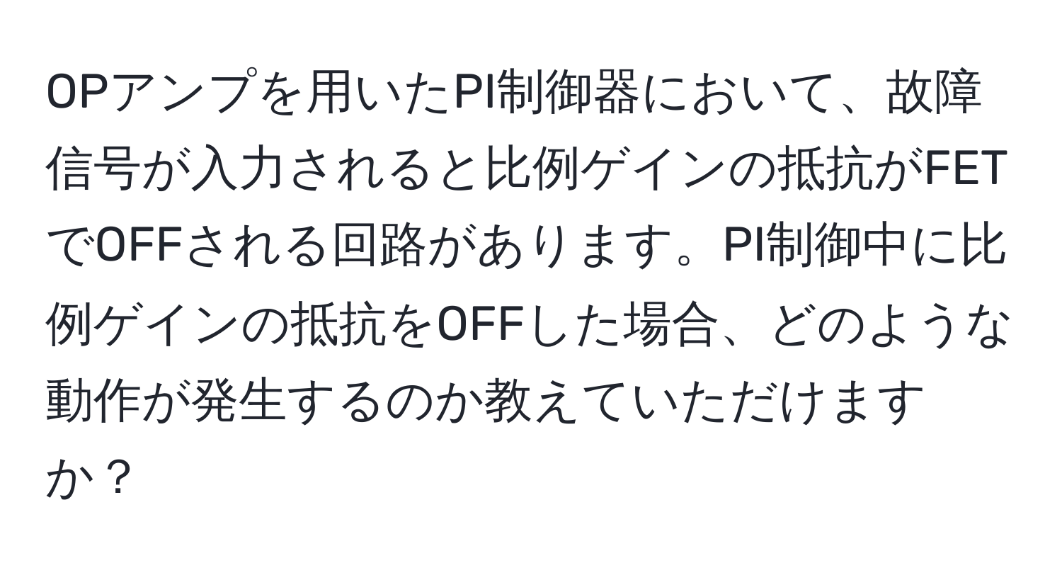 OPアンプを用いたPI制御器において、故障信号が入力されると比例ゲインの抵抗がFETでOFFされる回路があります。PI制御中に比例ゲインの抵抗をOFFした場合、どのような動作が発生するのか教えていただけますか？