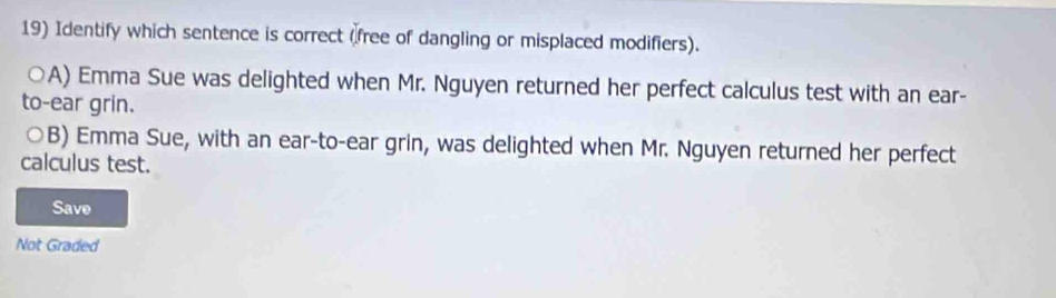 Identify which sentence is correct (free of dangling or misplaced modifiers).
A) Emma Sue was delighted when Mr. Nguyen returned her perfect calculus test with an ear-
to-ear grin.
○B) Emma Sue, with an ear-to-ear grin, was delighted when Mr. Nguyen returned her perfect
calculus test.
Save
Not Graded