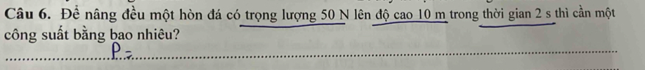 Để nâng đều một hòn đá có trọng lượng 50 N lên độ cao 10 m trong thời gian 2 s thì cần một 
công suất bằng bao nhiêu? 
ρ_