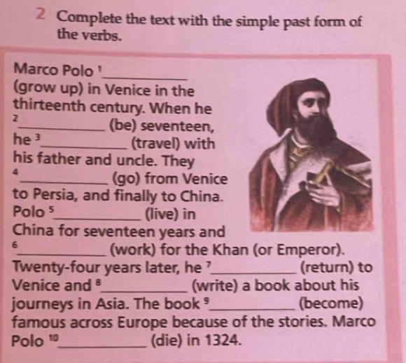 Complete the text with the simple past form of 
the verbs. 
Marco Polo ¹ 
_ 
(grow up) in Venice in the 
thirteenth century. When he 
2 
_(be) seventeen, 
he ³_ (travel) with 
his father and uncle. They 
4 
_(go) from Venice 
to Persia, and finally to China. 
Polo5_ (live) in 
China for seventeen years and 
6 
_(work) for the Khan (or Emperor). 
Twenty-four years later, he ?_ (return) to 
Venice and _(write) a book about his 
journeys in Asia. The book ®_ (become) 
famous across Europe because of the stories. Marco 
Polo 1º_ (die) in 1324.