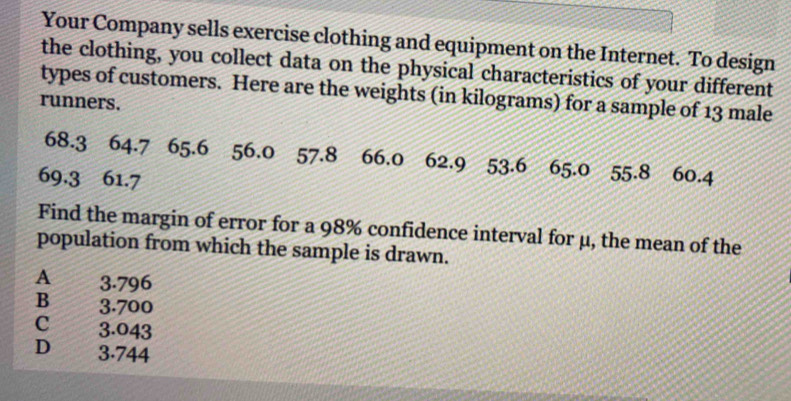 Your Company sells exercise clothing and equipment on the Internet. To design
the clothing, you collect data on the physical characteristics of your different
types of customers. Here are the weights (in kilograms) for a sample of 13 male
runners.
68.3 64.7 65.6 56.0 57.8 66.0 62.9 53.6 65.0 55.8
69.3 61.7 60.4
Find the margin of error for a 98% confidence interval for μ, the mean of the
population from which the sample is drawn.
A 3.796
B 3.700
c a 3.043
D 3.744