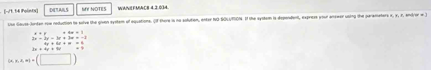 DETAILS MY NOTES WANEFMAC8 4.2.034. 
Use Gauss-Jordan row reduction to solve the given system of equations. (If there is no solution, enter NO SOLUTION. If the system is dependent, express your answer using the parameters x, y, z, and/or w.)
x+y +4n=1
2x-2y-3z+3w=-2
4y+6z+w=6
2x+4y+9z =9
(x,y,z,w)=(□ )