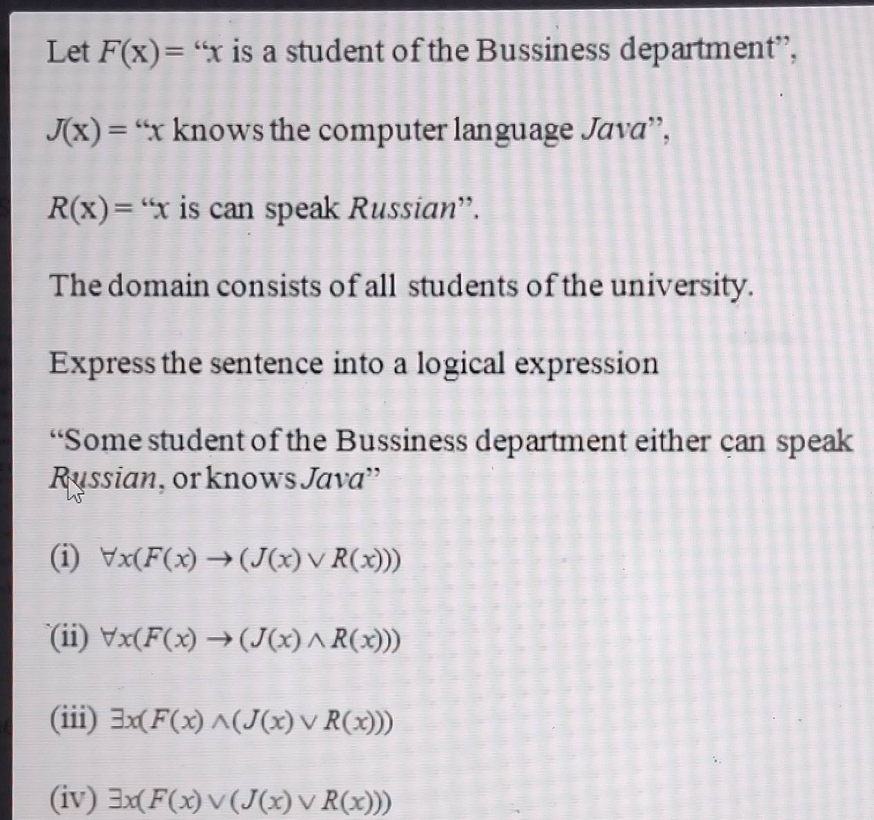 Let F(x)=''x is a student of the Bussiness department”,
J(x)=“ knows the computer language Java”,
R(x)=''x is can speak Russian'.
The domain consists of all students of the university.
Express the sentence into a logical expression
“Some student of the Bussiness department either can speak
Russian, or knows Java''
(i) forall x(F(x)to (J(x)vee R(x)))
(ii) forall x(F(x)to (J(x)wedge R(x)))
(iii) exists x(F(x)wedge (J(x)vee R(x)))
(iv) exists x(F(x)vee (J(x)vee R(x)))