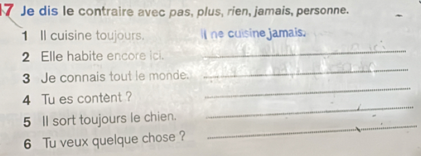 Je dis le contraire avec pas, plus, rien, jamais, personne. 
1 Il cuisine toujours. Il he cuisine jamais. 
2 Elle habite encore ici. 
_ 
_ 
3 Je connais tout le monde. 
_ 
_ 
4 Tu es content ? 
_ 
5 Il sort toujours le chien. 
6 Tu veux quelque chose ?