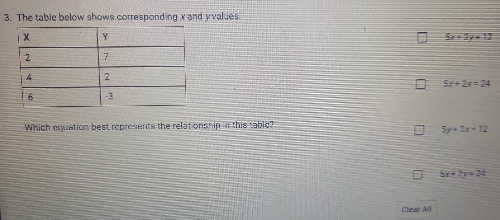 The table below shows corresponding xand yvalues.
5x+2y=12
5x+2x=24
Which equation best represents the relationship in this table?
5y+2x=12
5x+2y=24
Clear All