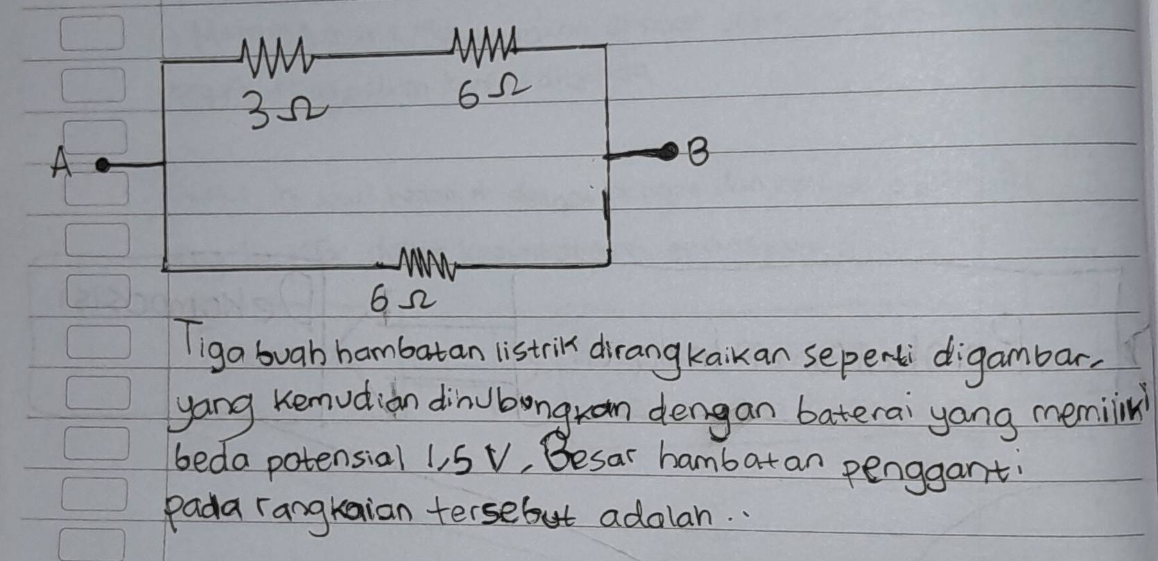 A 
Tiga buab hambutan listri dirangkaikan sepentdigambar, 
yang Kemudian dinubongran dengan baterai yong memiin 
beda potensial 1, 5 V, Besar hambat an penggant 
Pada rangkaian tersebut adolan. .