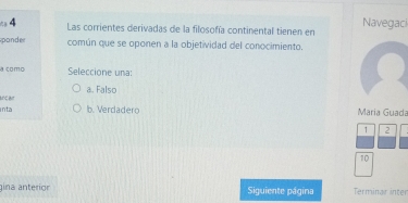 Las corrientes derivadas de la filosofía continental tienen en Navegaci
ponder común que se oponen a la objetividad del conocimiento.
a como Seleccione una:
ancan a. Falso
inta b. Verdadero Maria Guada
↑ 2
10
gina anterior Siguiente página Terminar inter