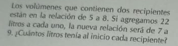 Las volúmenes que contienen dos recipientes 
están en la relación de 5 a 8. Si agregamos 22
litros a cada uno, la nueva relación será de 7 a 
9. ¿Cuántos litros tenía al inicio cada recipiente?