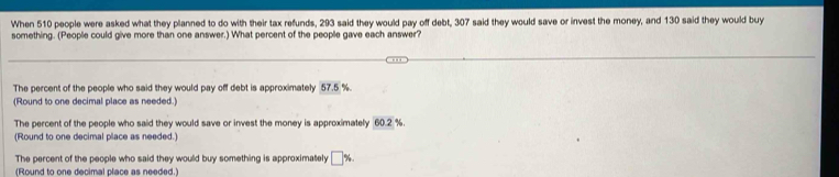 When 510 people were asked what they planned to do with their tax refunds, 293 said they would pay off debt, 307 said they would save or invest the money, and 130 said they would buy
something. (People could give more than one answer.) What percent of the people gave each answer?
The percent of the people who said they would pay off debt is approximately 57.5 %
(Round to one decimal place as needed.)
The percent of the people who said they would save or invest the money is approximately 60.2 %.
(Round to one decimal place as needed.)
The percent of the people who said they would buy something is approximately □ %. 
(Round to one decimal place as needed.)