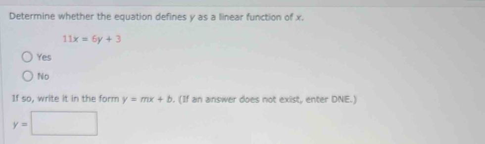 Determine whether the equation defines y as a linear function of x.
11x=6y+3
Yes
No
If so, write it in the form y=mx+b. (If an answer does not exist, enter DNE.)
y=□