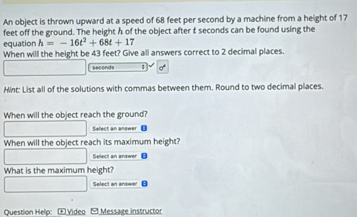 An object is thrown upward at a speed of 68 feet per second by a machine from a height of 17
feet off the ground. The height h of the object after t seconds can be found using the 
equation h=-16t^2+68t+17
When will the height be 43 feet? Give all answers correct to 2 decimal places.
seconds; sigma^6
Hint: List all of the solutions with commas between them. Round to two decimal places. 
When will the object reach the ground? 
Select an answer 
When will the object reach its maximum height? 
Select an answer 
What is the maximum height? 
Select an answer 
Question Help: Video Message instructor