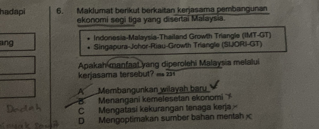 hadapi 6. Maklumat berikut berkaitan kerjasama pembangunan
ekonomi segi tiga yang disertai Malaysia.
Indonesia-Malaysia-Thailand Growth Triangle (IMT-GT)
ang
Singapura-Johor-Riau-Growth Triangle (SIJORI-GT)
Apakah manfaat yang diperolehi Malaysia melalui
kerjasama tersebut? ms 231
A Membangunkan wilayah baru
B Menangani kemelesetan ekonomí
C Mengatasi kekurangan tenaga kerja
D Mengoptimakan sumber bahan mentah