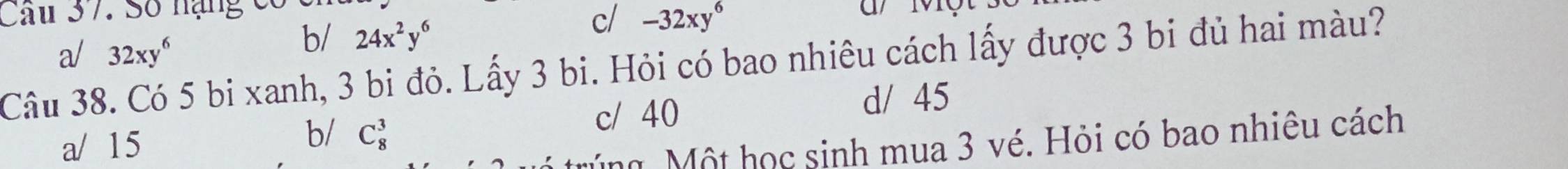 Cau 37. Số nạng có c d ột
a/ 32xy^6
b/ 24x^2y^6
c/ -32xy^6
Câu 38. Có 5 bi xanh, 3 bi đỏ. Lấy 3 bi. Hỏi có bao nhiêu cách lấy được 3 bi đủ hai màu?
c/ 40 d/ 45
a/ 15 b/ C_8^3
úng Một học sinh mua 3 vé. Hỏi có bao nhiêu cách