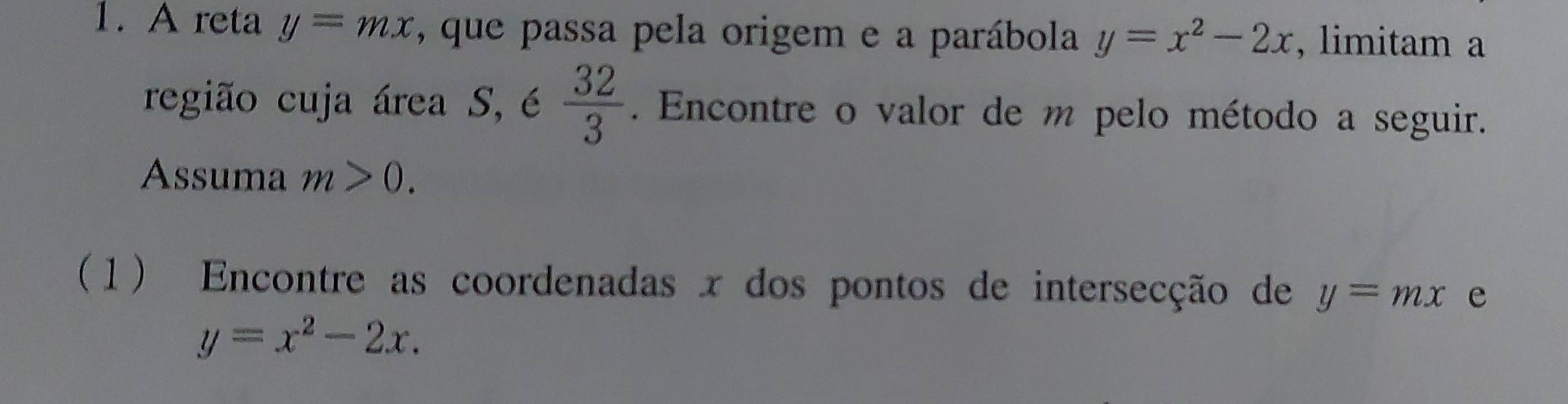 A reta y=mx , que passa pela origem e a parábola y=x^2-2x , limitam a 
região cuja área S, é  32/3 . Encontre o valor de m pelo método a seguir. 
Assuma m>0. 
(1) Encontre as coordenadas x dos pontos de intersecção de y=mx e
y=x^2-2x.