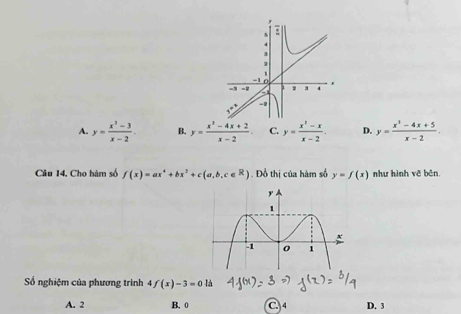 A. y= (x^2-3)/x-2 . B. y= (x^2-4x+2)/x-2 . C. y= (x^2-x)/x-2 . D. y= (x^2-4x+5)/x-2 .
Câu 14. Cho hàm số f(x)=ax^4+bx^2+c(a,b,c∈ R).  Đồ thị của hàm số y=f(x) như hình vẽ bên.
ố nghiệm của phương trình f(x)-3=0 là
A. 2 B. 0 C. 4 D. 3