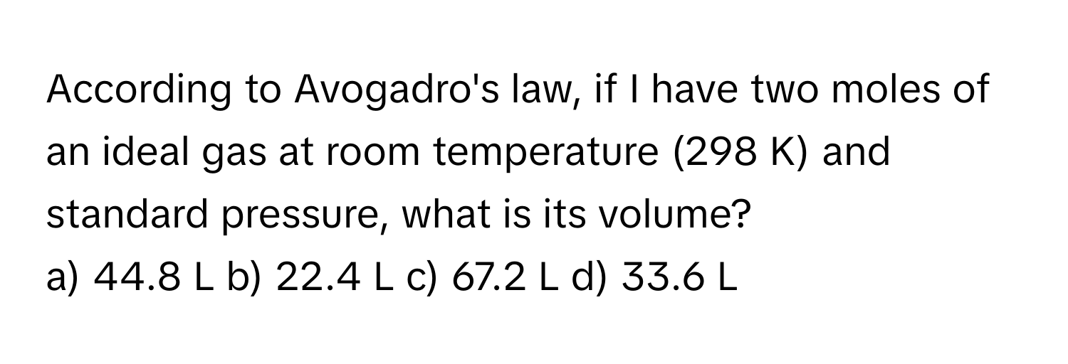 According to Avogadro's law, if I have two moles of an ideal gas at room temperature (298 K) and standard pressure, what is its volume?

a) 44.8 L b) 22.4 L c) 67.2 L d) 33.6 L