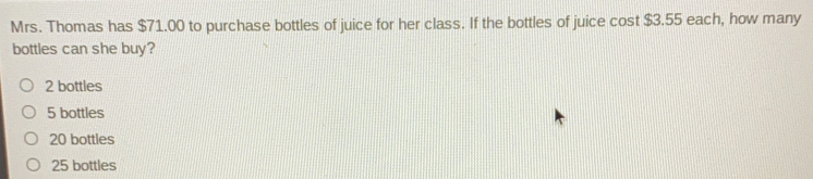 Mrs. Thomas has $71.00 to purchase bottles of juice for her class. If the bottles of juice cost $3.55 each, how many
bottles can she buy?
2 bottles
5 bottles
20 bottles
25 bottles