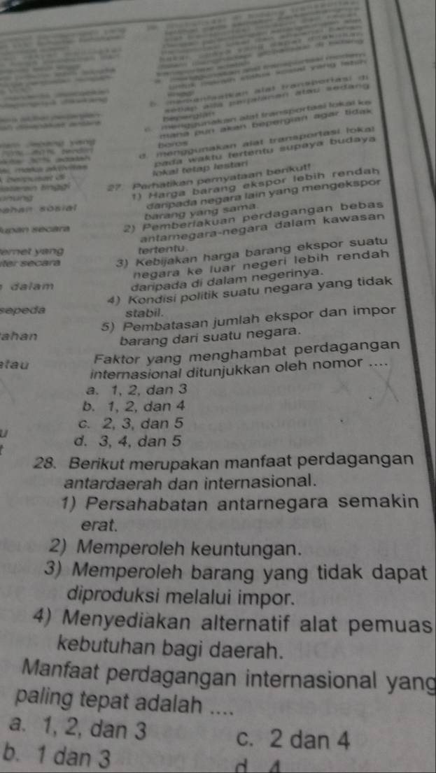 =       s o
na co co sosal vera ts
                              
                              
E mémentaatian alat transporiasi d
                        
c.  menggunakn atat transportasi lokaï k
        
Depongln  setap alla peplaoen atou sedang 
mana pun akan bepergian agar tidak
d. menggunakan alat transportasi lokal
an Jegàng yáng boros
d       dn  
3 %  
pada waktu tertentu supaya budaya
lokal tetap lestari
Hataran línggi 27 Perhatikan pemyataan berikut!
ahan sosial danpada negara lain yang mengekspor
anung
1) Harga barang ekspor lebih rendah
barang yang sama
Jupán secára 2) Pemberiakuan perdagangan bebas
antaregaraçnegara dalam kawasan
eret yan tertentu 
íter secara 3) Kebijakan harga barang ekspor suatu
negara ke luar negeri lebih rendah 
da lam
daripada di dalam negerinya.
4) Kondisi politik suatu negara yang tidak
sepeda stabil.
5) Pembatasan jumlah ekspor dan impor
ahan
barang dari suatu negara.
tau Faktor yang menghambat perdagangan
internasional ditunjukkan oleh nomor ....
a. 1, 2, dan 3
b. 1, 2, dan 4
c. 2, 3, dan 5
U d. 3, 4, dan 5
28. Berikut merupakan manfaat perdagangan
antardaerah dan internasional.
1) Persahabatan antarnegara semakin
erat.
2) Memperoleh keuntungan.
3) Memperoleh barang yang tidak dapat
diproduksi melalui impor.
4) Menyediakan alternatif alat pemuas
kebutuhan bagi daerah.
Manfaat perdagangan internasional yan
paling tepat adalah ....
a. 1, 2, dan 3 c. 2 dan 4
b. 1 dan 3
d 4