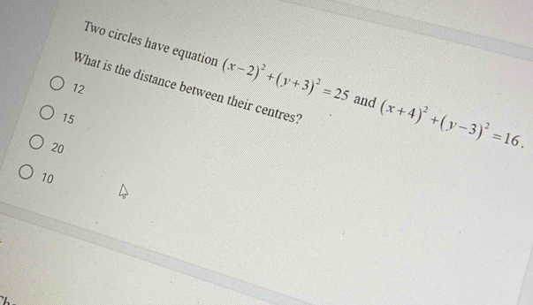 Two circles have equation (x-2)^2+(y+3)^2=25 and (x+4)^2+(y-3)^2=16. 
What is the distance between their centres?
12
15
20
10