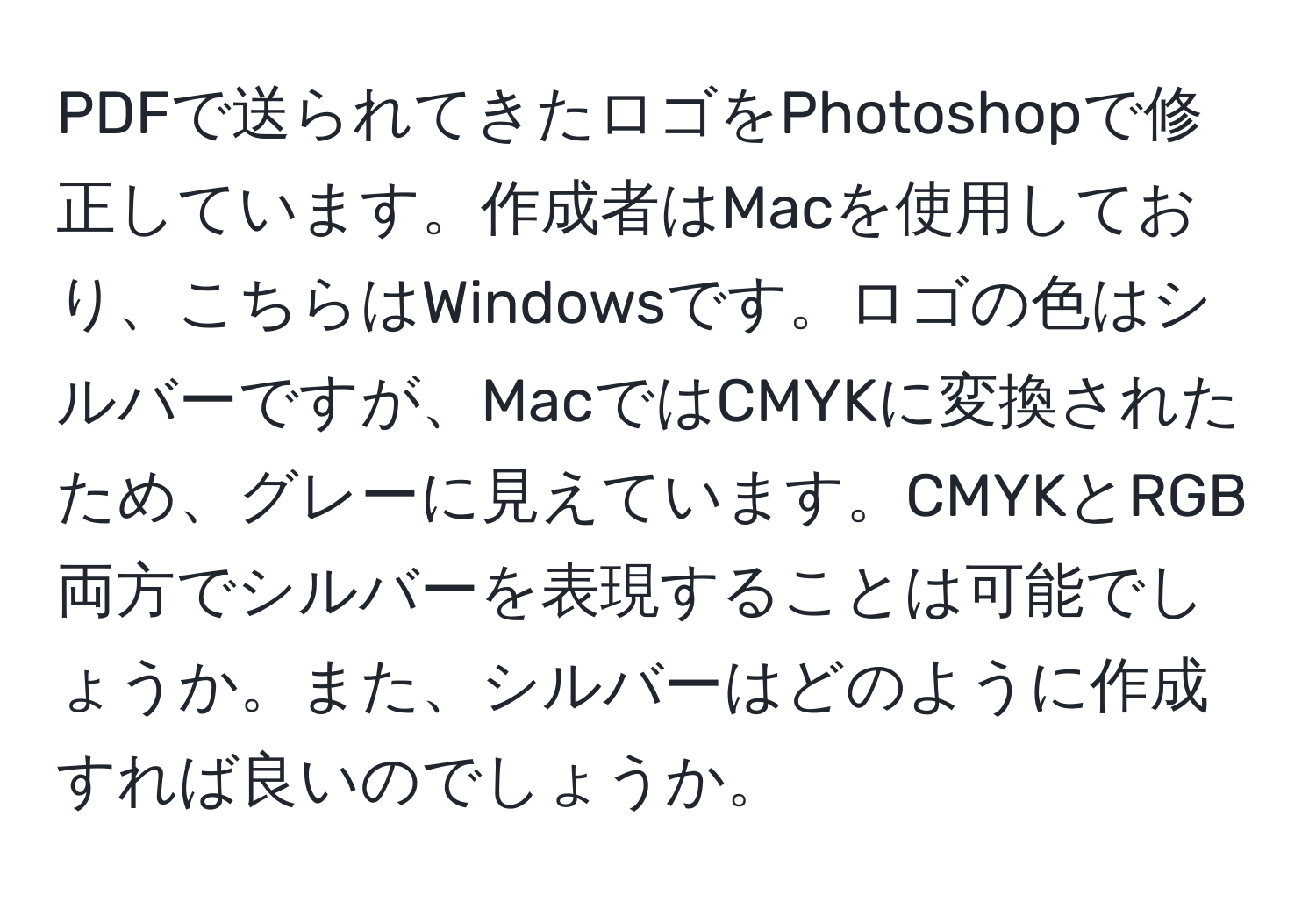 PDFで送られてきたロゴをPhotoshopで修正しています。作成者はMacを使用しており、こちらはWindowsです。ロゴの色はシルバーですが、MacではCMYKに変換されたため、グレーに見えています。CMYKとRGB両方でシルバーを表現することは可能でしょうか。また、シルバーはどのように作成すれば良いのでしょうか。