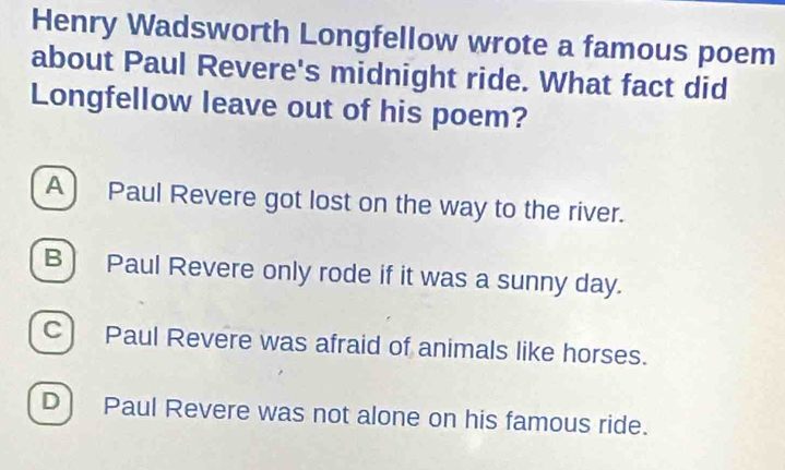 Henry Wadsworth Longfellow wrote a famous poem
about Paul Revere's midnight ride. What fact did
Longfellow leave out of his poem?
A ) Paul Revere got lost on the way to the river.
B) Paul Revere only rode if it was a sunny day.
C) Paul Revere was afraid of animals like horses.
D) Paul Revere was not alone on his famous ride.