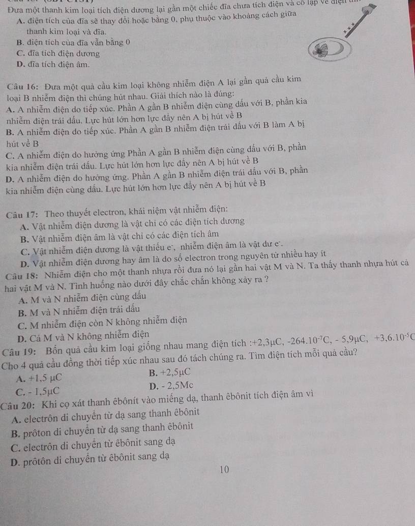 Đưa một thanh kim loại tích điện dương lại gần một chiếc đĩa chưa tích điện và cổ lạp về điện t
A. điện tích của đĩa sẽ thay đổi hoặc bằng 0, phụ thuộc vào khoảng cách giữa
thanh kim loại và đĩa.
B. điện tích của đĩa vẫn bằng 0
C. đĩa tích điện dương
D. đĩa tích điện âm.
Câu 16: Đưa một quả cầu kim loại không nhiễm điện A lại gần quả cầu kim
loại B nhiễm điện thì chúng hút nhau. Giải thích nào là đúng:
A. A nhiễm điện do tiếp xúc. Phần A gần B nhiễm điện cùng dấu với B, phần kia
nhiễm điện trái dấu. Lực hút lớn hơn lực đầy nên A bị hút về B
B. A nhiễm điện do tiếp xúc. Phần A gần B nhiễm điện trái dấu với B làm A bị
hút về B
C. A nhiễm điện do hưởng ứng Phần A gần B nhiễm điện cùng dấu với B, phần
kia nhiễm điện trái dấu. Lực hút lớn hơn lực đẩy nên A bị hút về B
D. A nhiễm điện do hưởng ứng. Phần A gần B nhiễm điện trái dấu với B, phần
kia nhiễm điện cùng dấu. Lực hút lớn hơn lực đầy nên A bị hút về B
Câu 17: Theo thuyết electron, khái niệm vật nhiễm điện:
A. Vật nhiễm điện dương là vật chi có các điện tích dương
B. Vật nhiễm điện âm là vật chỉ có các điện tích âm
C. Vật nhiễm điện dương là vật thiếu e, nhiễm điện âm là vật dư e .
D. Vật nhiễm điện dương hay âm là do số electron trong nguyên tử nhiều hay ít
Câu 18: Nhiễm điện cho một thanh nhựa rồi đưa nó lại gần hai vật M và N. Ta thấy thanh nhựa hút cả
hai vật M và N. Tình huống nào dưới đây chắc chắn không xảy ra ?
A. M và N nhiễm điện cùng dấu
B. M và N nhiễm điện trái dấu
C. M nhiễm điện còn N không nhiễm điện
D. Cả M và N không nhiễm điện
Câu 19: Bốn quả cầu kim loại giống nhau mang điện tích : +2,3mu C,-264.10^(-7)C,-5,9mu C,+3,6.10^(-5)C
Cho 4 quả cầu đồng thời tiếp xúc nhau sau đó tách chúng ra. Tìm điện tích mỗi quả cầu?
A. +1,5 µC B. +2,5µC
C. - 1,5µC D. - 2,5Mc
Câu 20: Khi cọ xát thanh êbônít vào miếng dạ, thanh êbônit tích điện âm vì
A. electrôn di chuyền từ dạ sang thanh êbônit
B. prôton di chuyển từ dạ sang thanh êbônit
C. electrôn di chuyển từ êbônit sang dạ
D. prôtôn di chuyển từ êbônit sang dạ
10