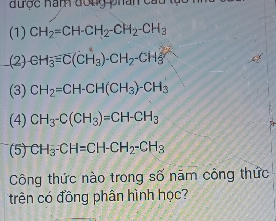 được nam đong phân cau 
(1) CH_2=CH-CH_2-CH_2-CH_3
(2) CH_3=C(CH_3)-CH_2-CH_3
(3) CH_2=CH-CH(CH_3)-CH_3
(4) CH_3-C(CH_3)=CH-CH_3
(5) CH_3-CH=CH-CH_2-CH_3
Công thức nào trong số năm công thức 
trên có đồng phân hình học?