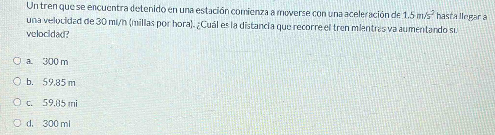 Un tren que se encuentra detenido en una estación comienza a moverse con una aceleración de 1.5m/s^2 hasta llegar a
una velocidad de 30 mi/h (millas por hora). ¿Cuál es la distancia que recorre el tren mientras va aumentando su
velocidad?
a. 300 m
b. 59.85 m
c. 59.85 mi
d. 300 mi