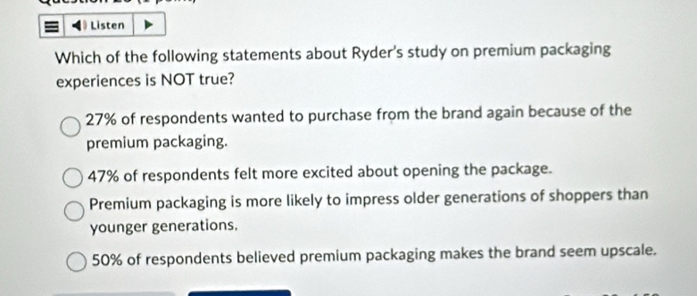 Listen
Which of the following statements about Ryder's study on premium packaging
experiences is NOT true?
27% of respondents wanted to purchase from the brand again because of the
premium packaging.
47% of respondents felt more excited about opening the package.
Premium packaging is more likely to impress older generations of shoppers than
younger generations.
50% of respondents believed premium packaging makes the brand seem upscale.