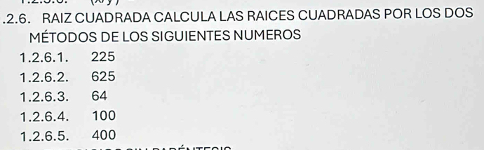 .2.6. RAIZ CUADRADA CALCULA LAS RAICES CUADRADAS POR LOS DOS 
MÉTODOS DE LOS SIGUIENTES NUMEROS
1.2.6. 1. 225
1. 2.6. 2. 625
1.2.6. 3. 64
1. 2.6.4. 100
1.2.6.5. 400